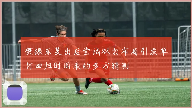 樊振东复出后尝试双打布局引发单打回归时间表的多方猜测