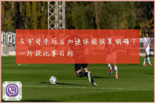 石宇奇夺冠后加速体能恢复明确下一阶段比赛目标